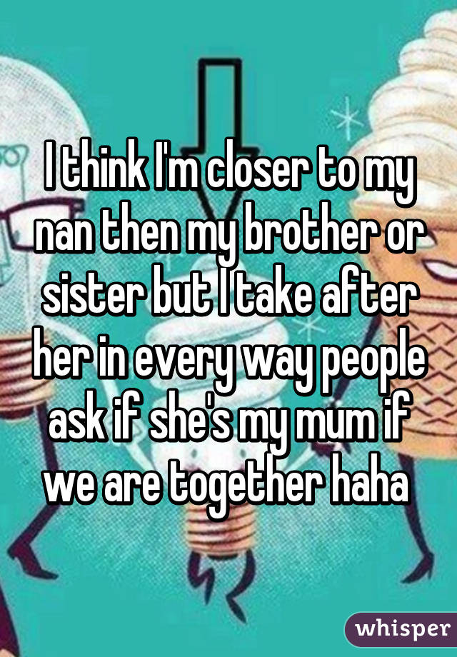 I think I'm closer to my nan then my brother or sister but I take after her in every way people ask if she's my mum if we are together haha 