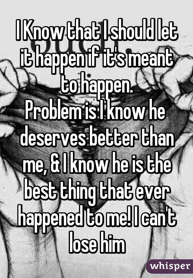 I Know that I should let it happen if it's meant to happen.
Problem is I know he  deserves better than me, & I know he is the best thing that ever happened to me! I can't lose him