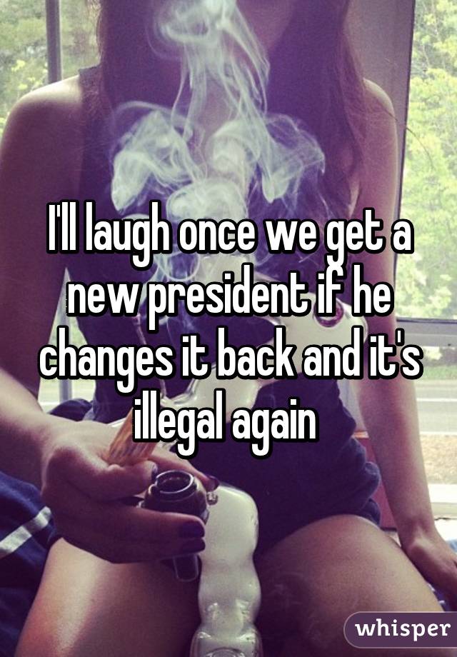 I'll laugh once we get a new president if he changes it back and it's illegal again 