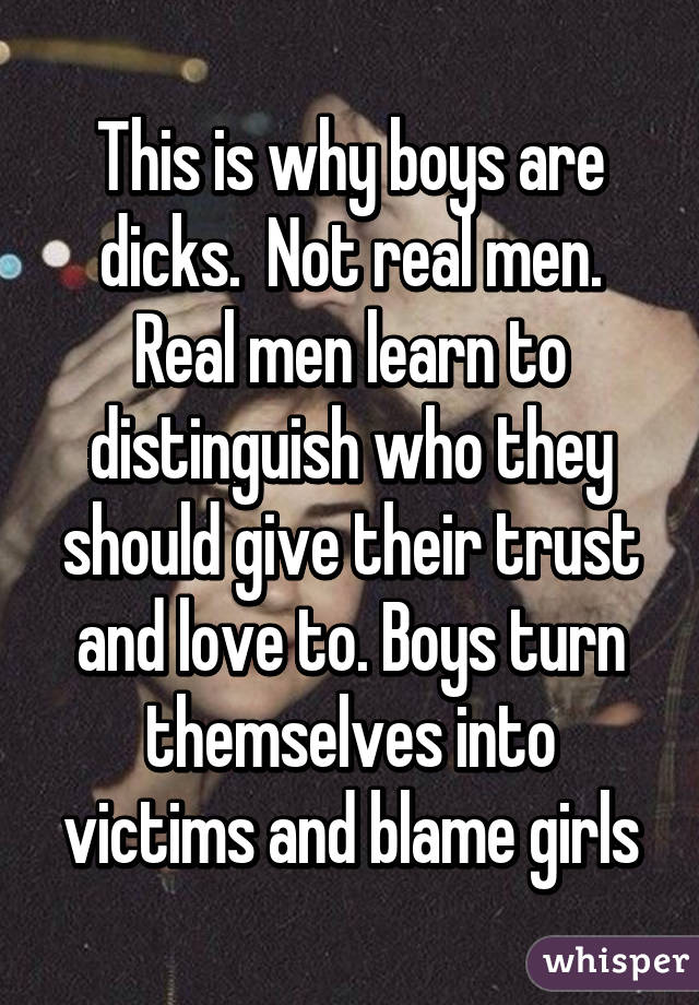 This is why boys are dicks.  Not real men. Real men learn to distinguish who they should give their trust and love to. Boys turn themselves into victims and blame girls