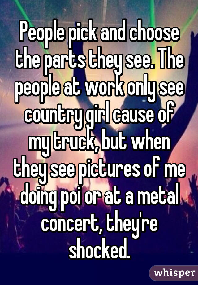 People pick and choose the parts they see. The people at work only see country girl cause of my truck, but when they see pictures of me doing poi or at a metal concert, they're shocked.
