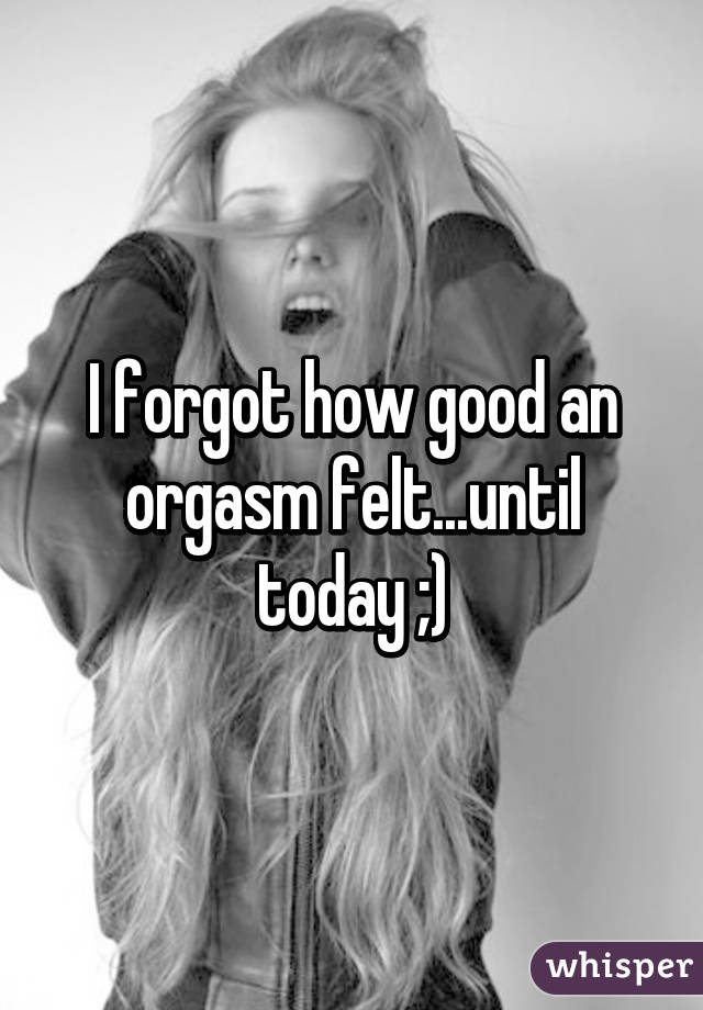 I forgot how good an orgasm felt...until today ;)