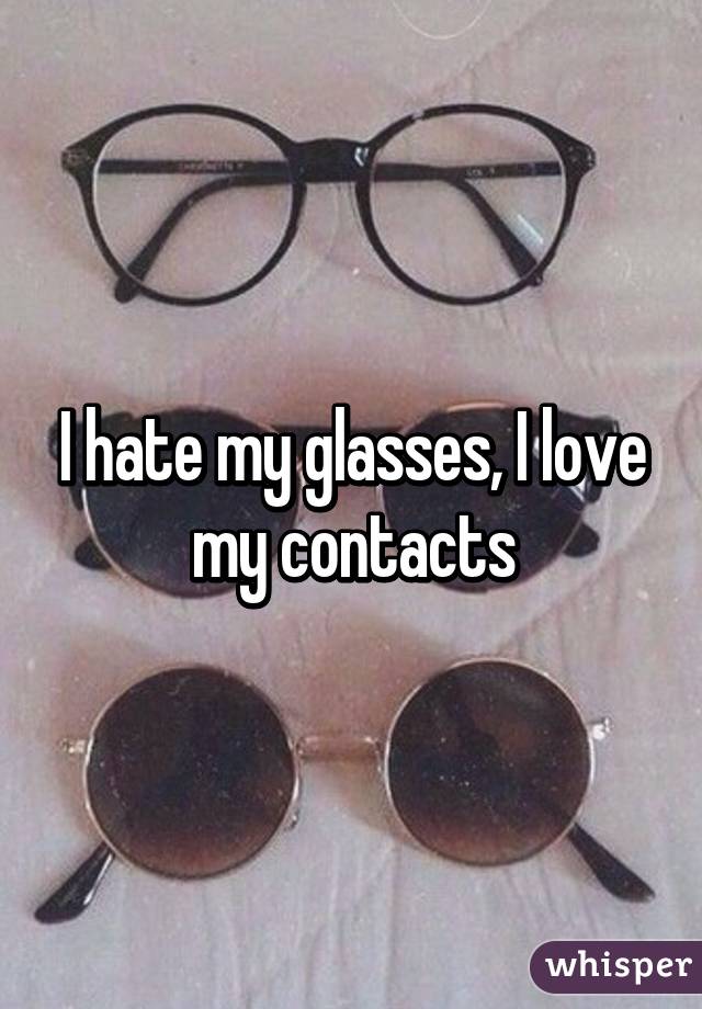 I hate my glasses, I love my contacts