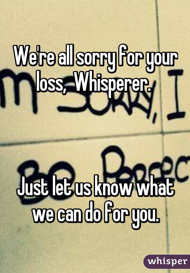 We're all sorry for your loss,  Whisperer. 



Just let us know what we can do for you.
