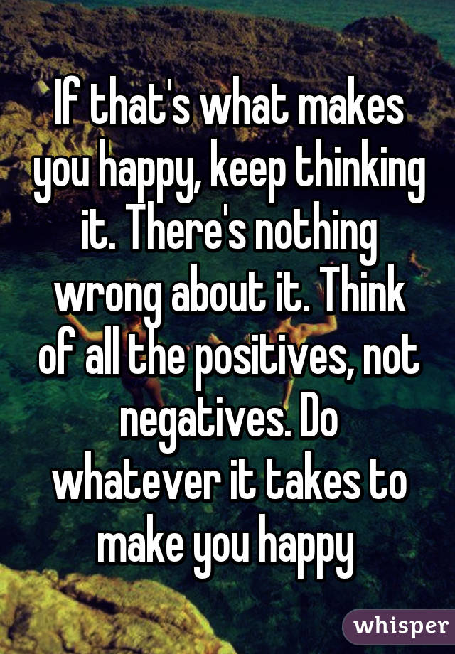 If that's what makes you happy, keep thinking it. There's nothing wrong about it. Think of all the positives, not negatives. Do whatever it takes to make you happy 