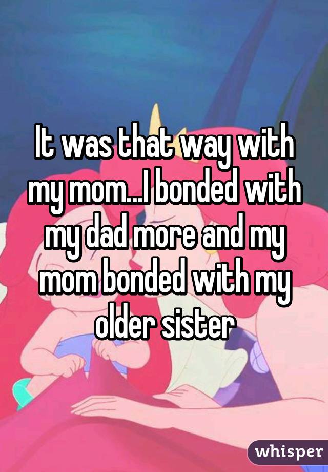 It was that way with my mom...I bonded with my dad more and my mom bonded with my older sister