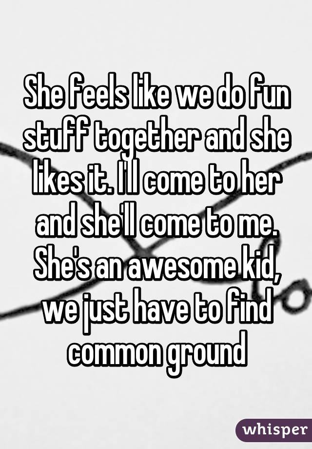 She feels like we do fun stuff together and she likes it. I'll come to her and she'll come to me. She's an awesome kid, we just have to find common ground