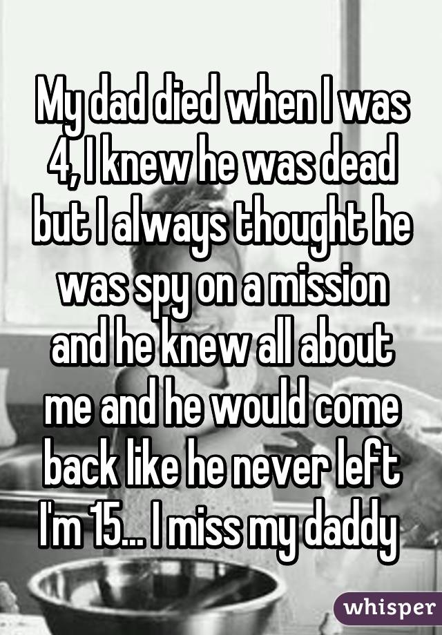 My dad died when I was 4, I knew he was dead but I always thought he was spy on a mission and he knew all about me and he would come back like he never left I'm 15... I miss my daddy 