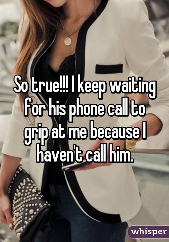 So true!!! I keep waiting for his phone call to grip at me because I haven't call him.