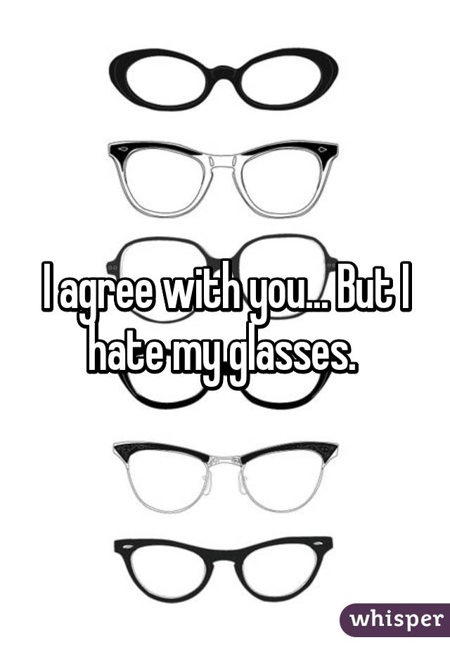 I agree with you... But I hate my glasses. 