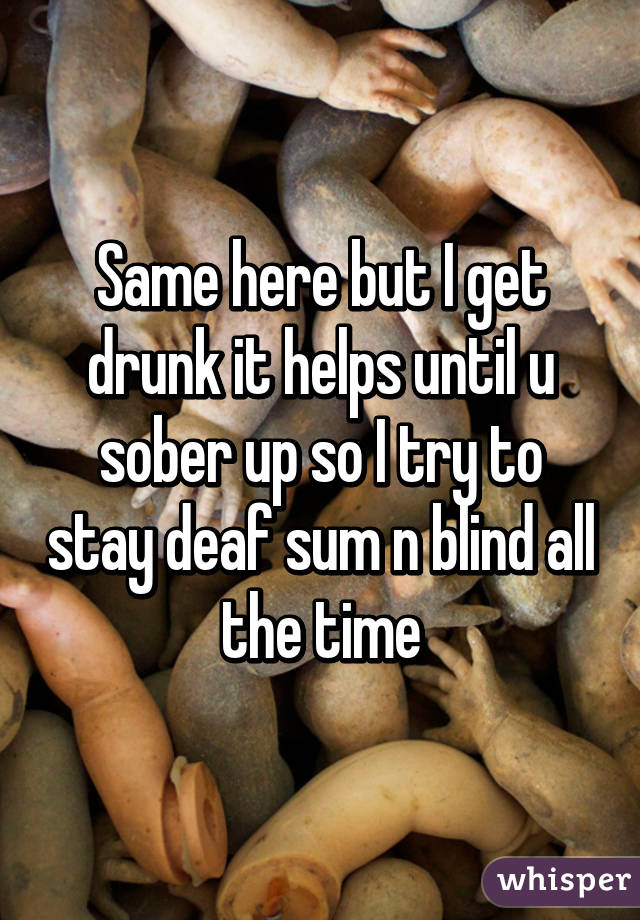 Same here but I get drunk it helps until u sober up so I try to stay deaf sum n blind all the time