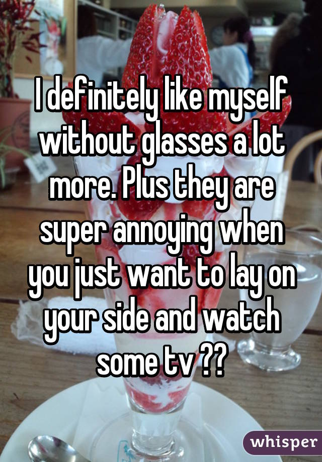 I definitely like myself without glasses a lot more. Plus they are super annoying when you just want to lay on your side and watch some tv 😢😂