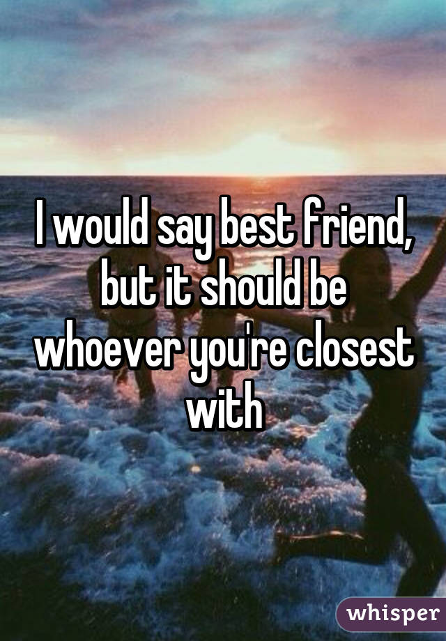 I would say best friend, but it should be whoever you're closest with