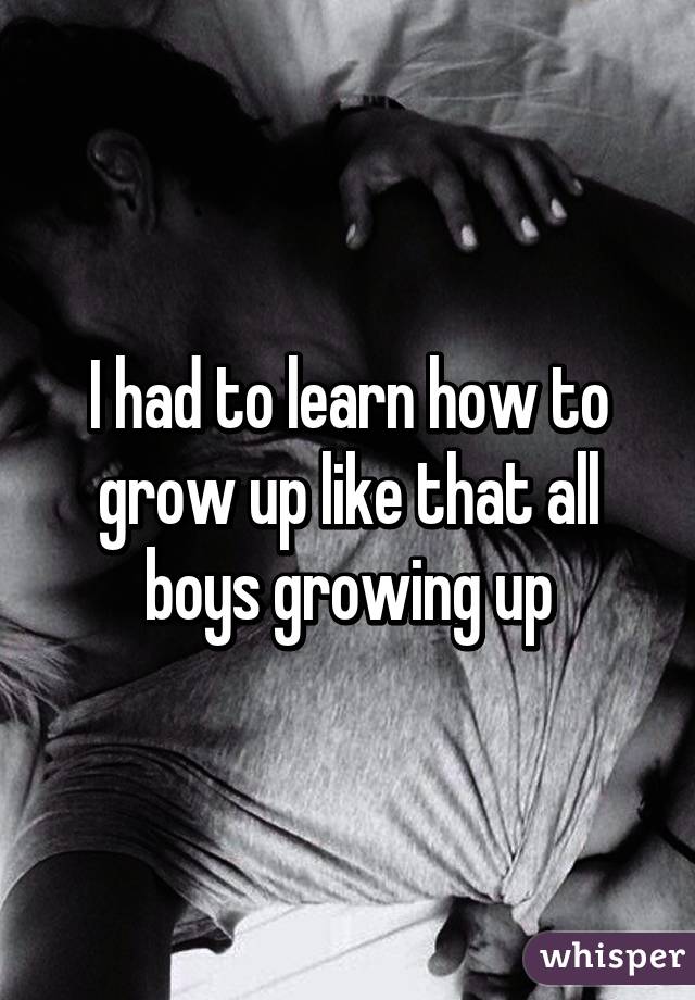 I had to learn how to grow up like that all boys growing up