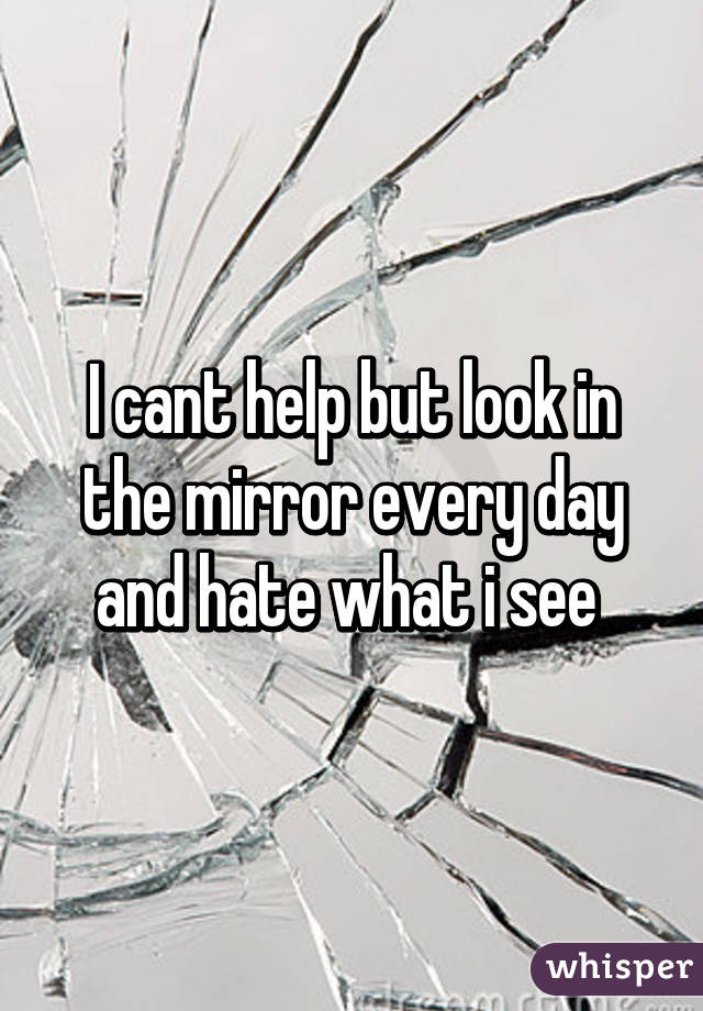I cant help but look in the mirror every day and hate what i see 
