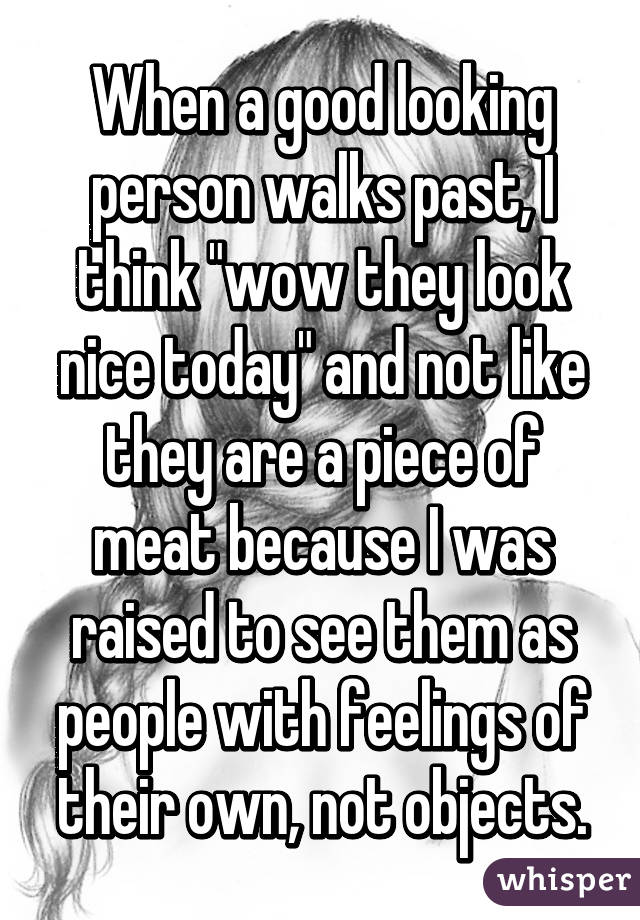 When a good looking person walks past, I think "wow they look nice today" and not like they are a piece of meat because I was raised to see them as people with feelings of their own, not objects.