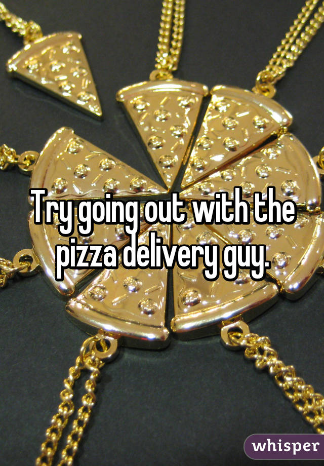 Try going out with the pizza delivery guy.