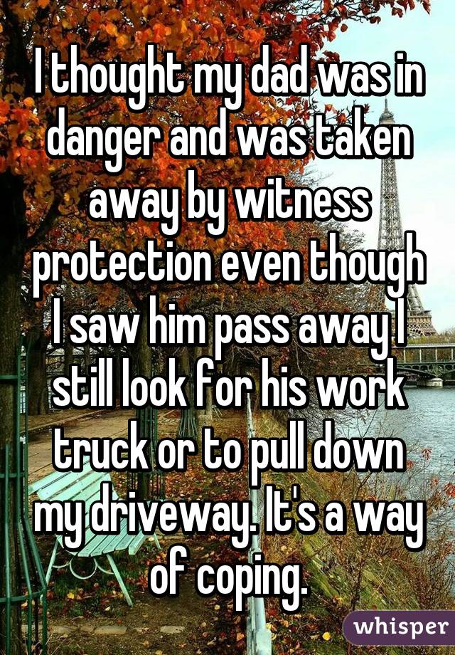 I thought my dad was in danger and was taken away by witness protection even though I saw him pass away I still look for his work truck or to pull down my driveway. It's a way of coping.