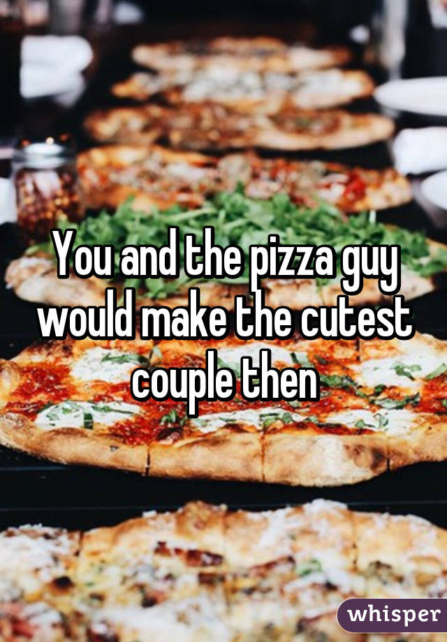 You and the pizza guy would make the cutest couple then
