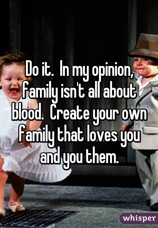 Do it.  In my opinion, family isn't all about blood.  Create your own family that loves you and you them.
