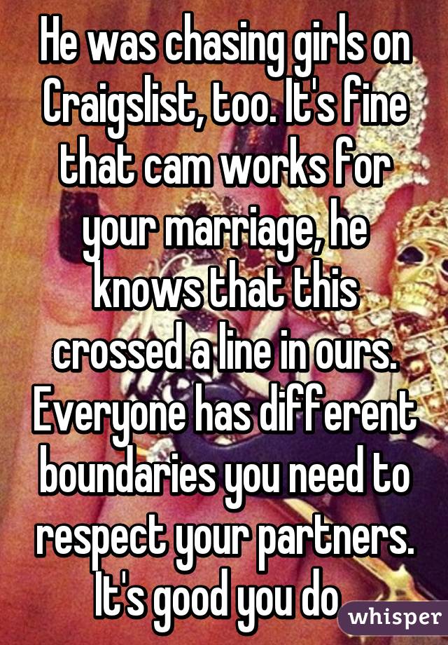 He was chasing girls on Craigslist, too. It's fine that cam works for your marriage, he knows that this crossed a line in ours. Everyone has different boundaries you need to respect your partners. It's good you do. 