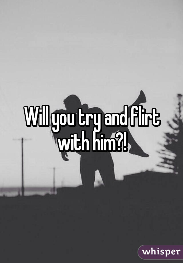 Will you try and flirt with him?!