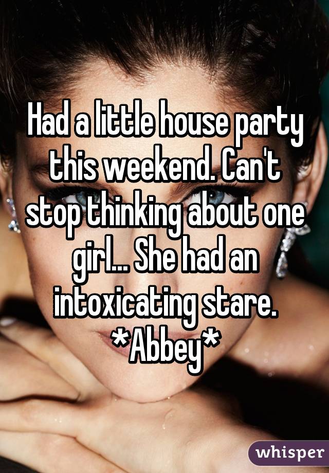 Had a little house party this weekend. Can't stop thinking about one girl... She had an intoxicating stare. *Abbey*
