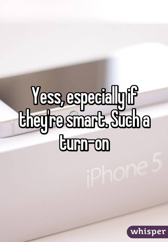 Yess, especially if they're smart. Such a turn-on