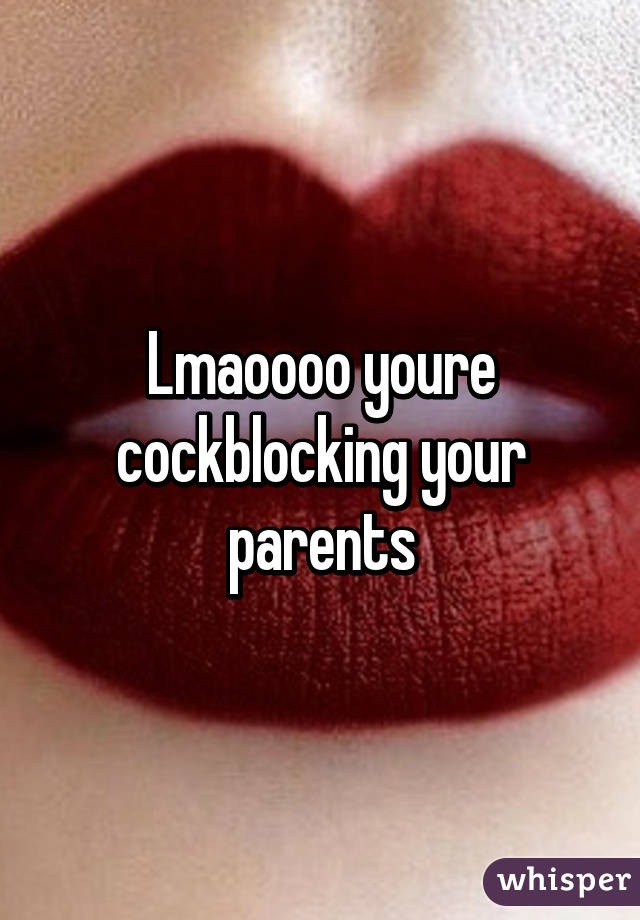 Lmaoooo youre cockblocking your parents