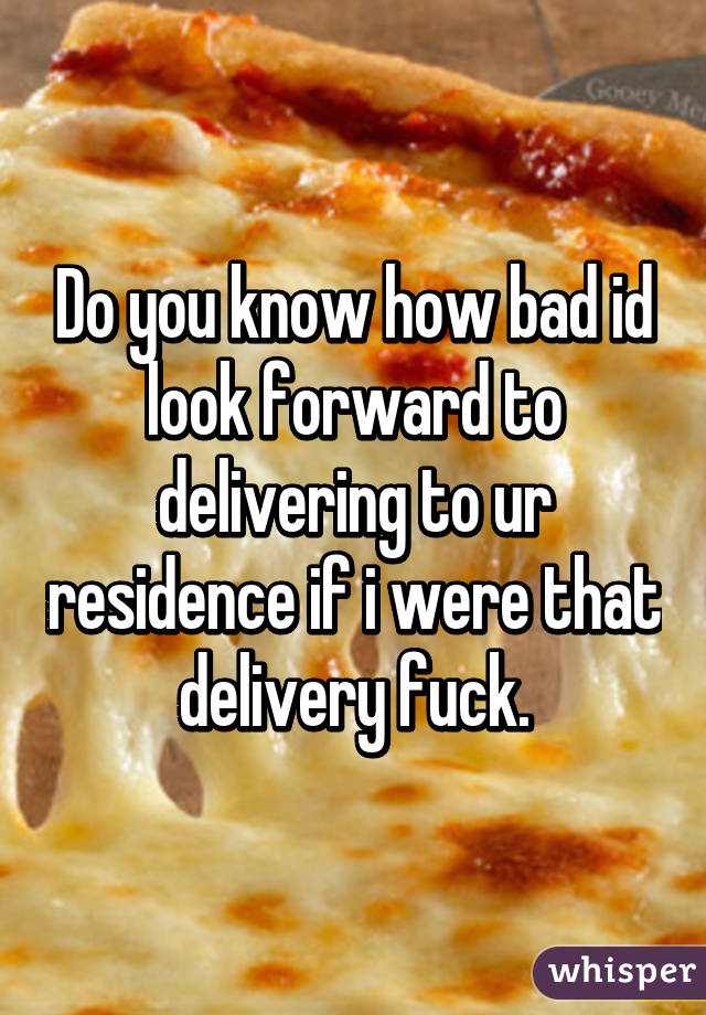Do you know how bad id look forward to delivering to ur residence if i were that delivery fuck.