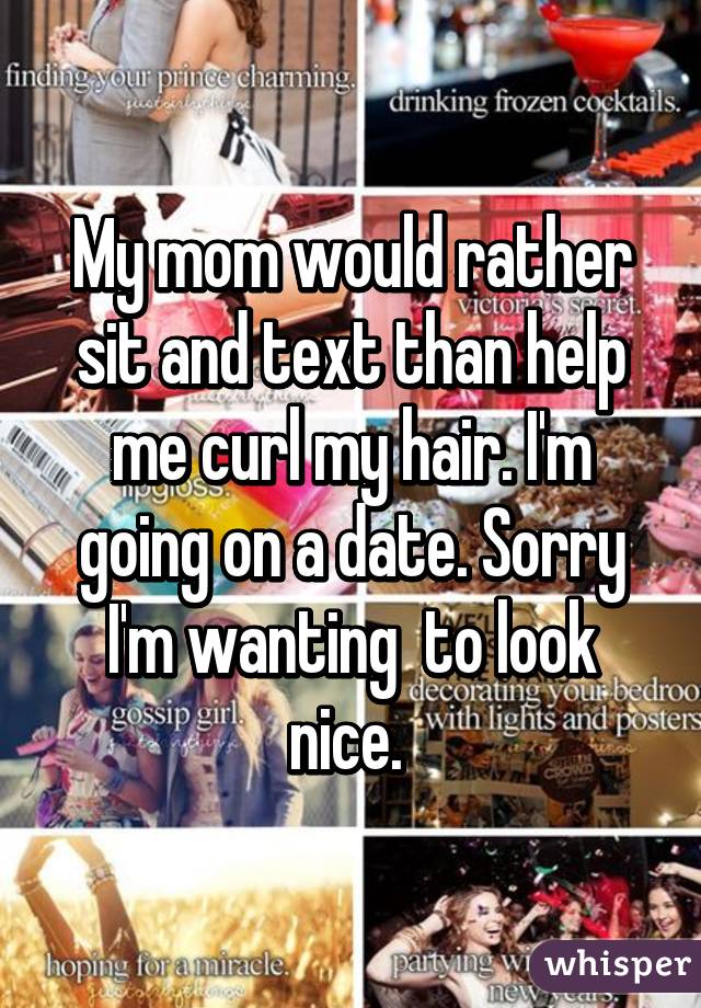 My mom would rather sit and text than help me curl my hair. I'm going on a date. Sorry I'm wanting  to look nice. 