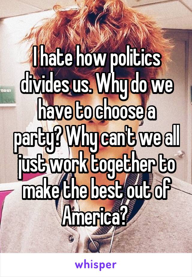 I hate how politics divides us. Why do we have to choose a party? Why can't we all just work together to make the best out of America? 
