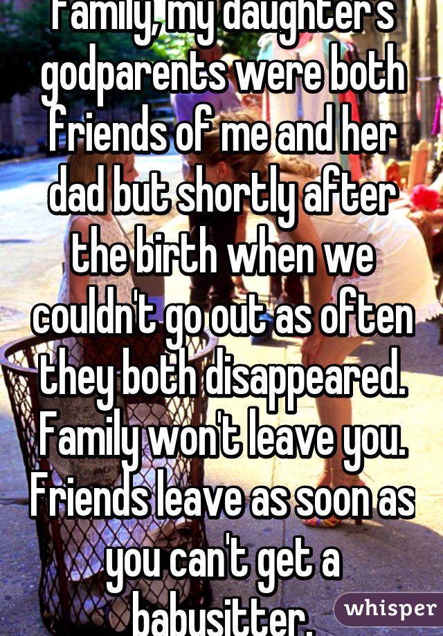 Family, my daughter's godparents were both friends of me and her dad but shortly after the birth when we couldn't go out as often they both disappeared. Family won't leave you. Friends leave as soon as you can't get a babysitter.