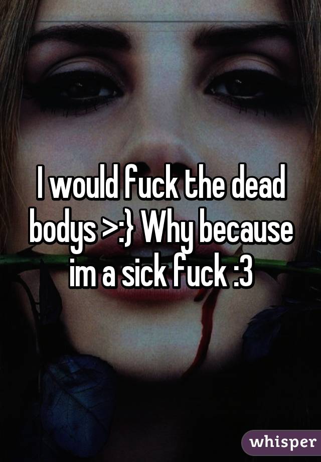 I would fuck the dead bodys >:} Why because im a sick fuck :3