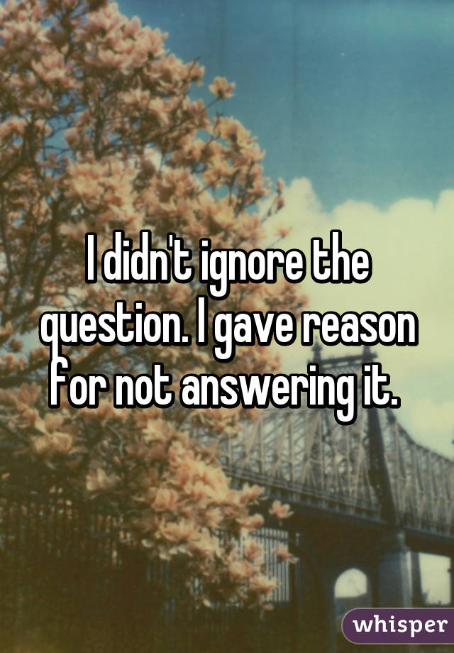 I didn't ignore the question. I gave reason for not answering it. 