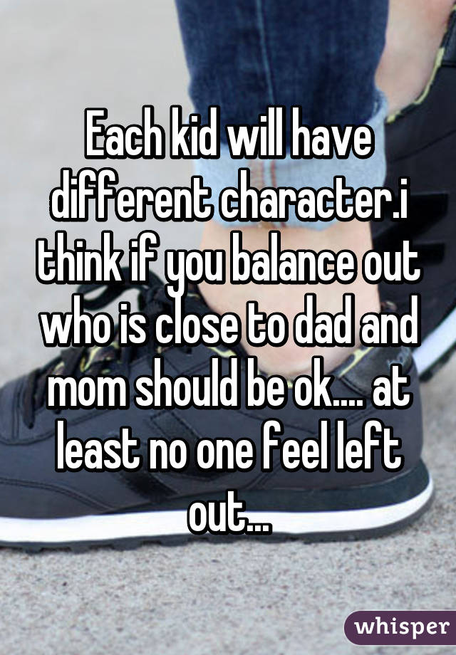 Each kid will have different character.i think if you balance out who is close to dad and mom should be ok.... at least no one feel left out...