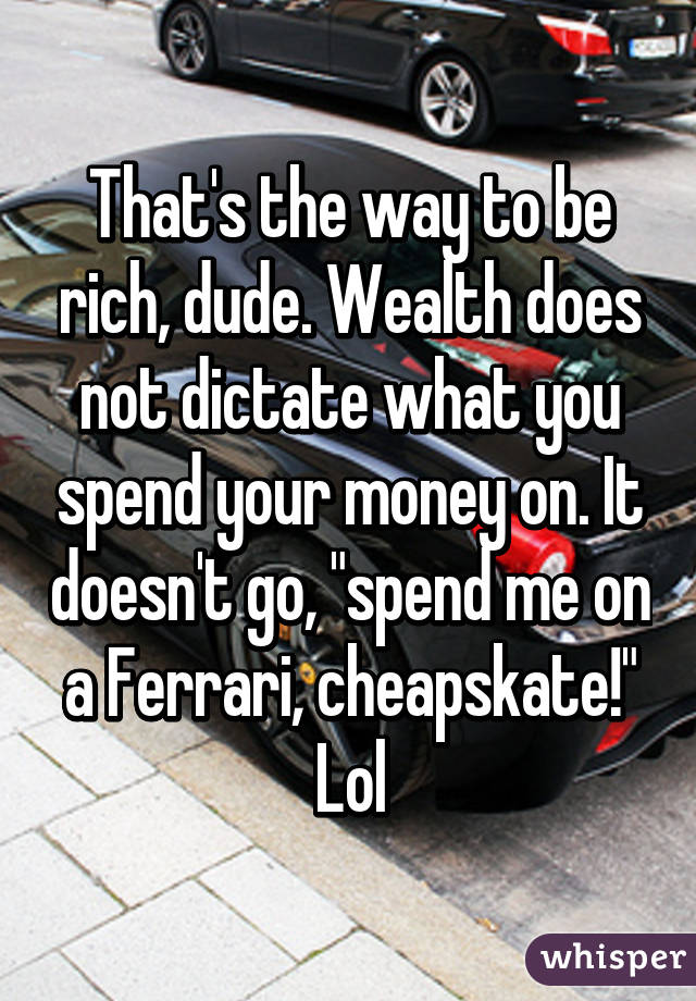 That's the way to be rich, dude. Wealth does not dictate what you spend your money on. It doesn't go, "spend me on a Ferrari, cheapskate!"
Lol