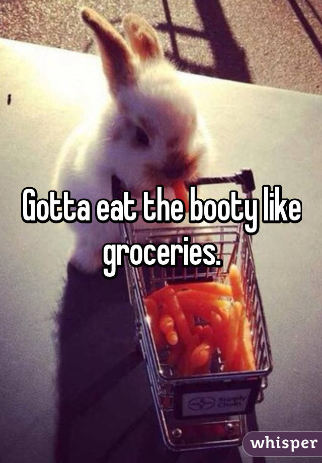 Gotta eat the booty like groceries.