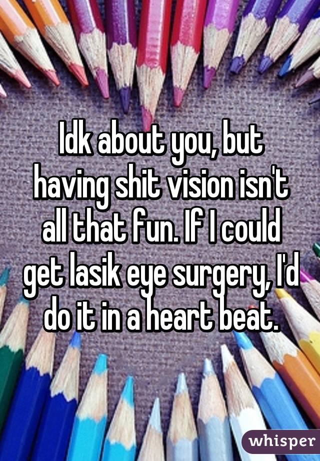 Idk about you, but having shit vision isn't all that fun. If I could get lasik eye surgery, I'd do it in a heart beat.