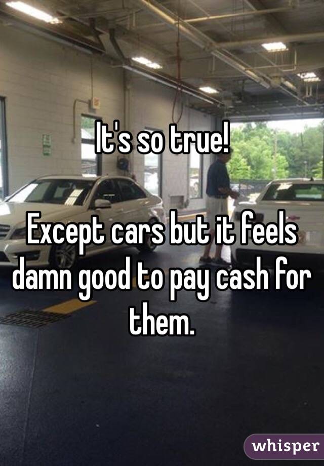 It's so true! 

Except cars but it feels damn good to pay cash for them. 