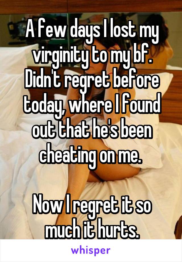 A few days I lost my virginity to my bf.
Didn't regret before today, where I found out that he's been cheating on me. 

Now I regret it so much it hurts.
