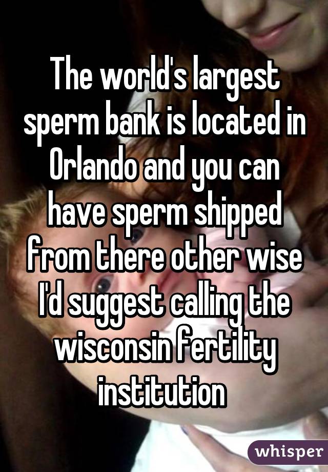 The world's largest sperm bank is located in Orlando and you can have sperm shipped from there other wise I'd suggest calling the wisconsin fertility institution 