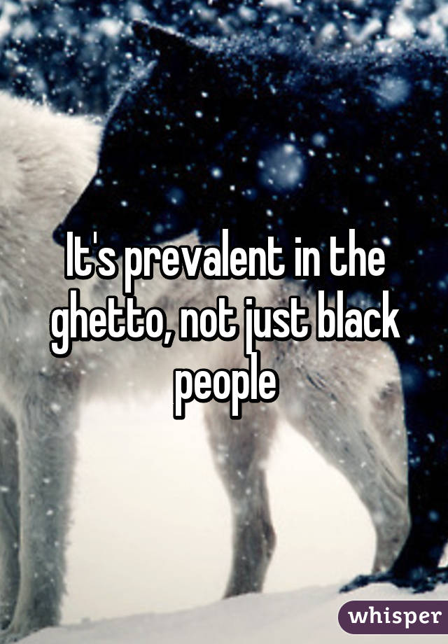 It's prevalent in the ghetto, not just black people