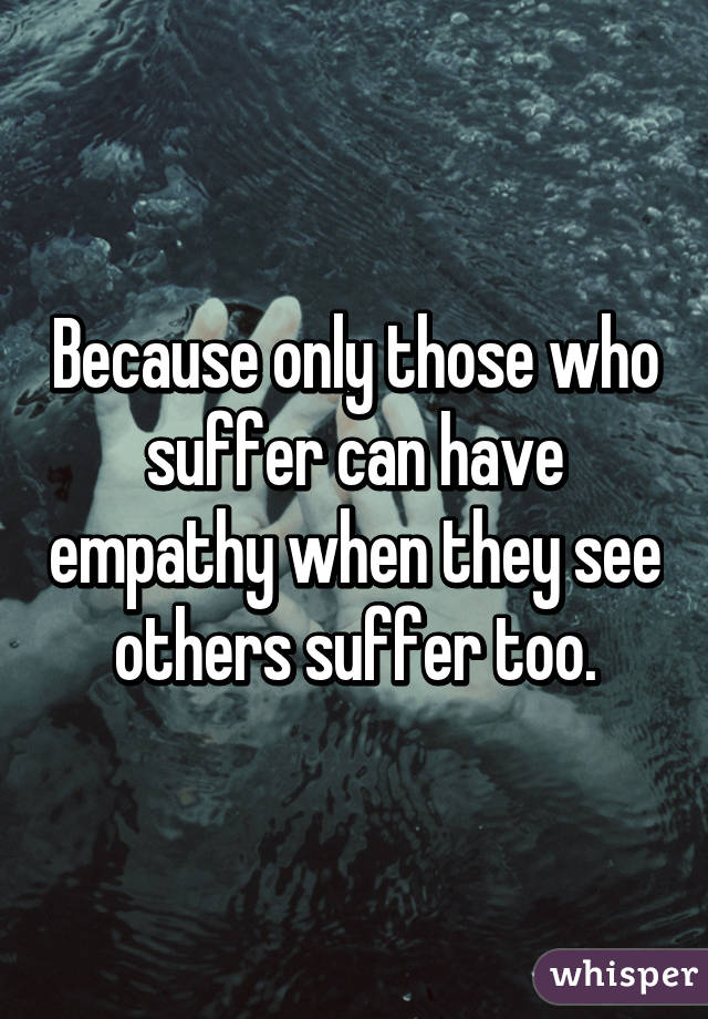 Because only those who suffer can have empathy when they see others suffer too.