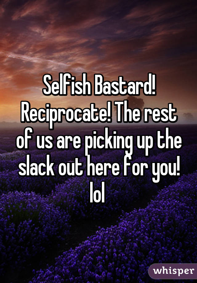 Selfish Bastard! Reciprocate! The rest of us are picking up the slack out here for you! lol 