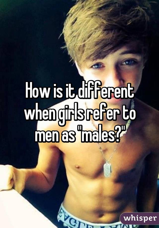 How is it different when girls refer to men as "males?"