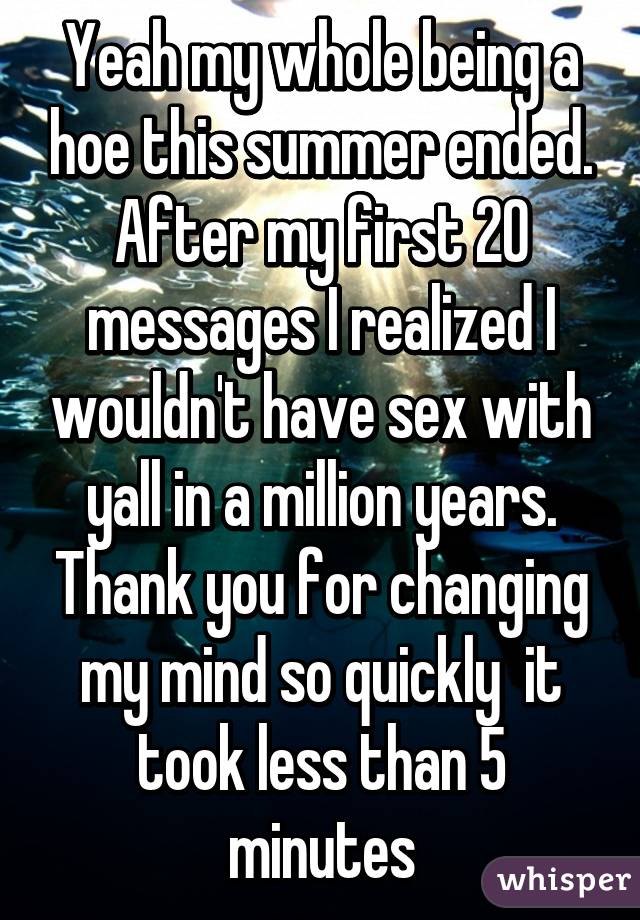 Yeah my whole being a hoe this summer ended. After my first 20 messages I realized I wouldn't have sex with yall in a million years. Thank you for changing my mind so quickly  it took less than 5 minutes