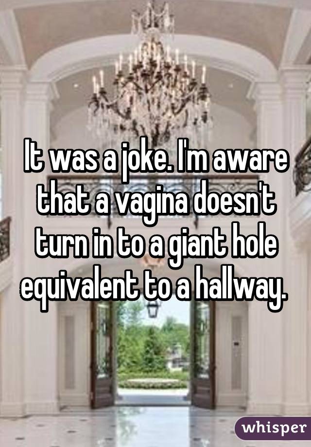 It was a joke. I'm aware that a vagina doesn't turn in to a giant hole equivalent to a hallway. 