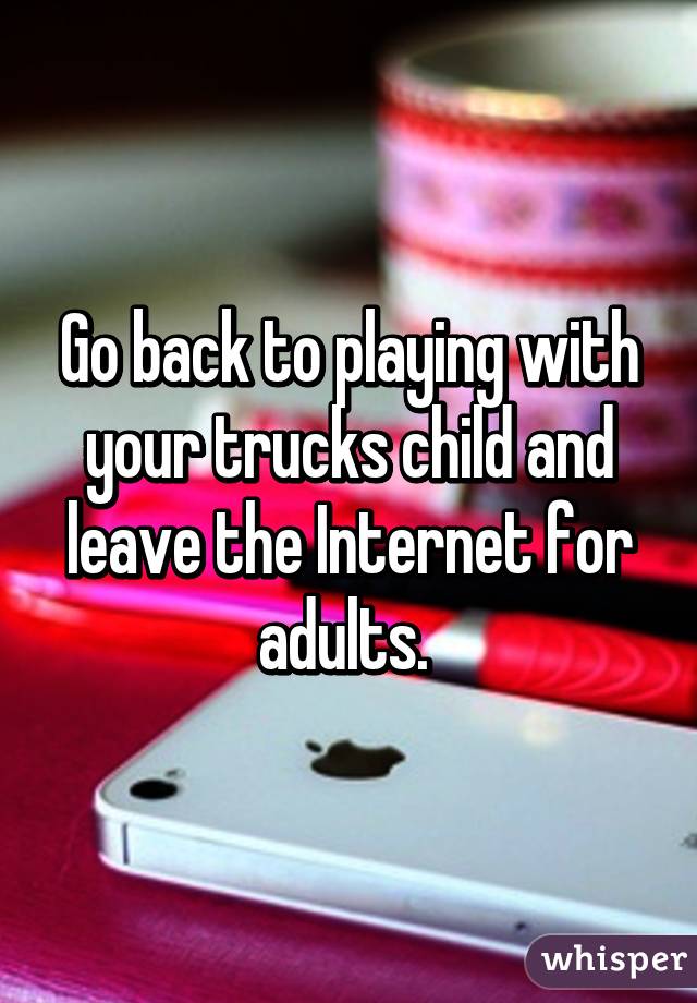 Go back to playing with your trucks child and leave the Internet for adults. 