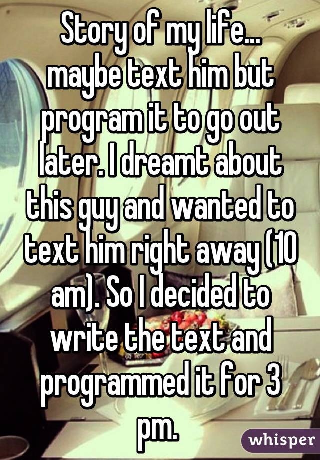 Story of my life... maybe text him but program it to go out later. I dreamt about this guy and wanted to text him right away (10 am). So I decided to write the text and programmed it for 3 pm. 